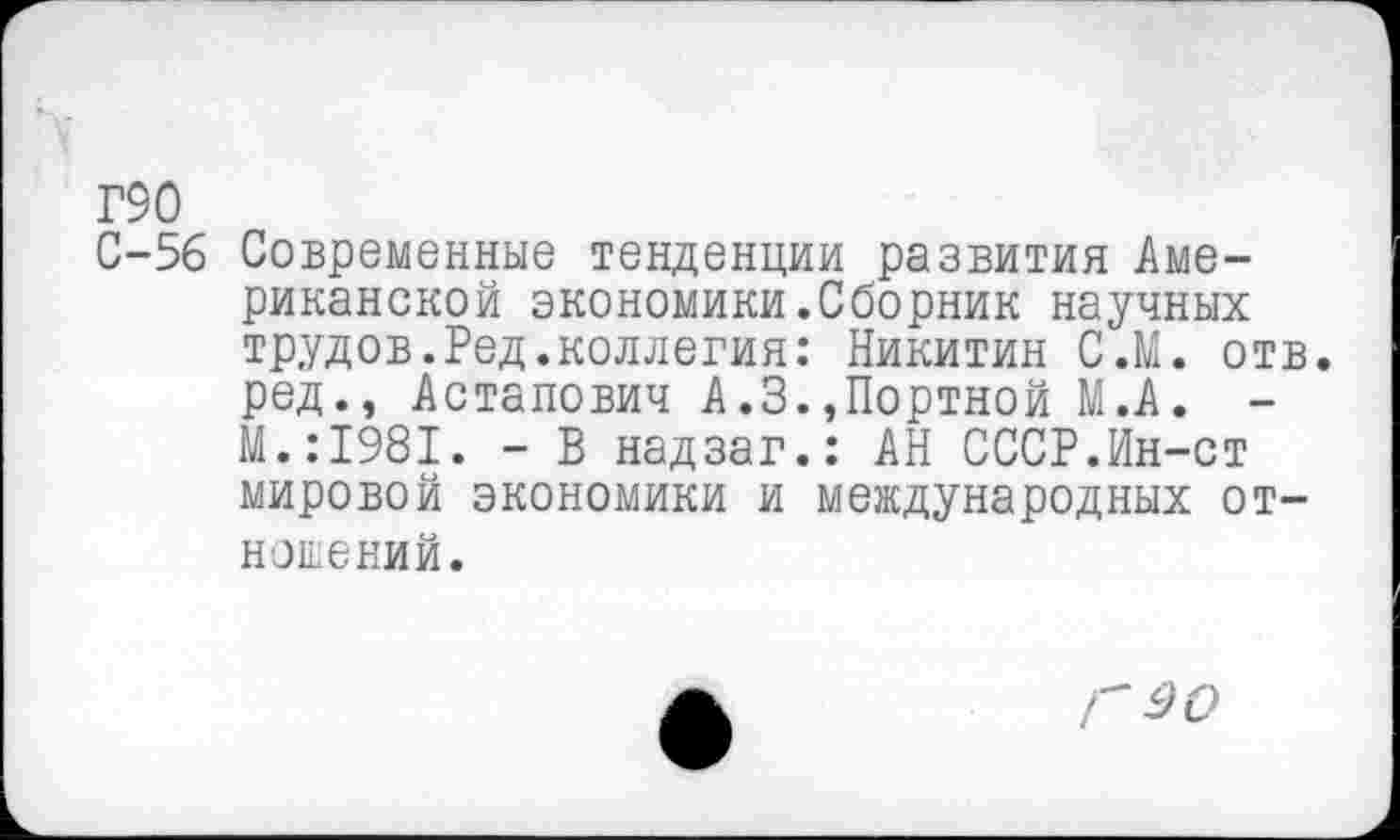 ﻿Г90
С-56 Современные тенденции развития Американской экономики.Сборник научных трудов.Ред.коллегия: Никитин С.М. отв. ред., Астапович А.3.,Портной М.А. -М.:1981. - В надзаг.: АН СССР.Ин-ст мировой экономики и международных отношений.
Г 90